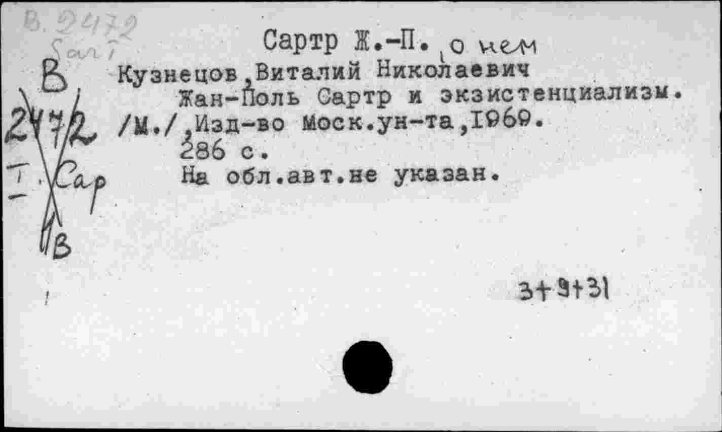 ﻿Сартр Ж.-П. 1<э
Кузнецов Виталий Николаевич
Жан-Поль Сартр и экзистенциализм.
/М./,Изд-во Моск.ун-та,1©б9.
286 с.
На обл.авт.не указан.
313+Ы